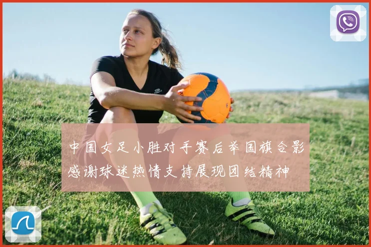 中国女足小胜对手赛后举国旗合影感谢球迷热情支持展现团结精神