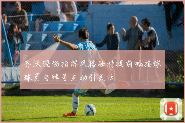 齐沃现场指挥风格独特提前喊接球球员与绰号互动引关注