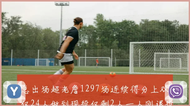 总出场超老詹1297场连续得分上双仅24人做到现役仅剩2人一人刚退役