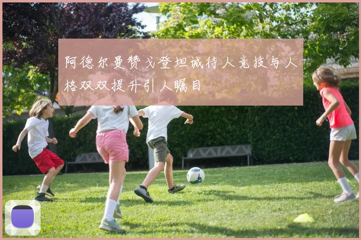 阿德尔曼赞戈登坦诚待人竞技与人格双双提升引人瞩目