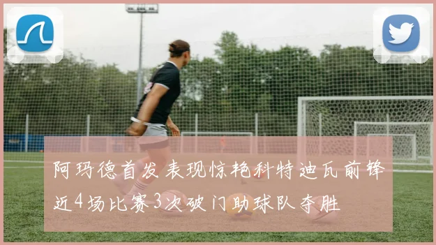 阿玛德首发表现惊艳科特迪瓦前锋近4场比赛3次破门助球队夺胜