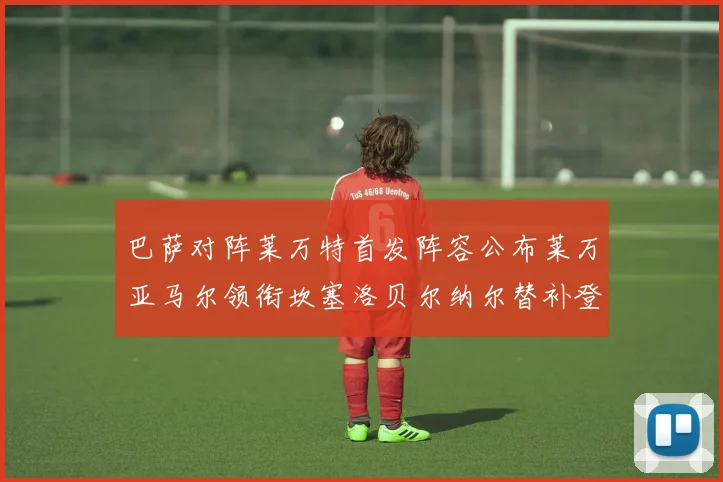 巴萨对阵莱万特首发阵容公布莱万亚马尔领衔坎塞洛贝尔纳尔替补登场
