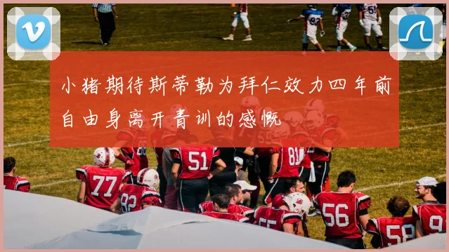小猪期待斯蒂勒为拜仁效力四年前自由身离开青训的感慨