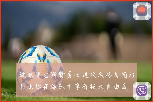 波尔津吉斯赞勇士进攻风格与简洁打法称在球队中享有极大自由度