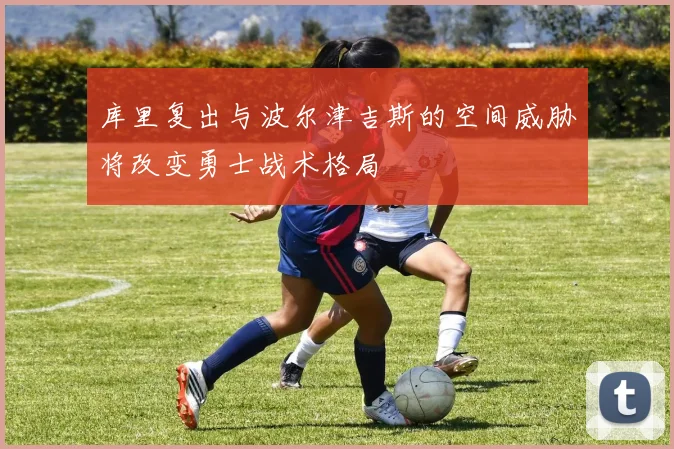 库里复出与波尔津吉斯的空间威胁将改变勇士战术格局