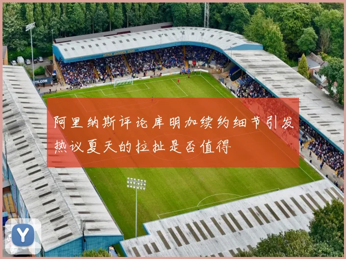 阿里纳斯评论库明加续约细节引发热议夏天的拉扯是否值得