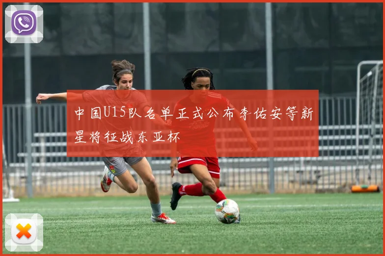 中国U15队名单正式公布李佑安等新星将征战东亚杯