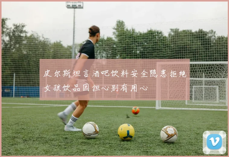皮尔斯坦言酒吧饮料安全隐患拒绝女孩饮品因担心别有用心