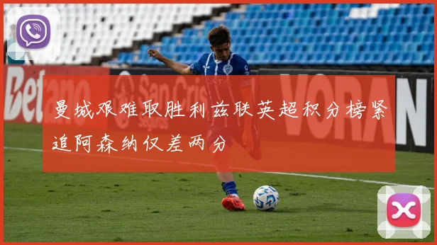曼城艰难取胜利兹联英超积分榜紧追阿森纳仅差两分