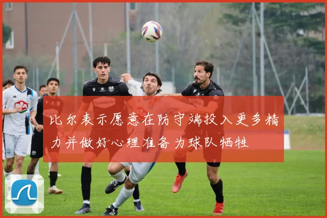 比尔表示愿意在防守端投入更多精力并做好心理准备为球队牺牲