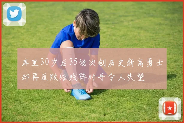 库里30岁后35场次创历史新高勇士却再度败给残阵对手令人失望