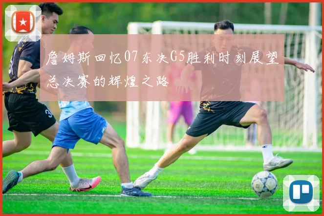 詹姆斯回忆07东决G5胜利时刻展望总决赛的辉煌之路