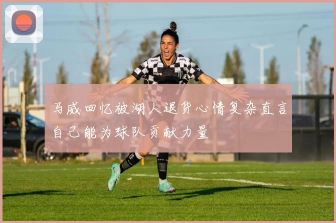 马威回忆被湖人退货心情复杂直言自己能为球队贡献力量