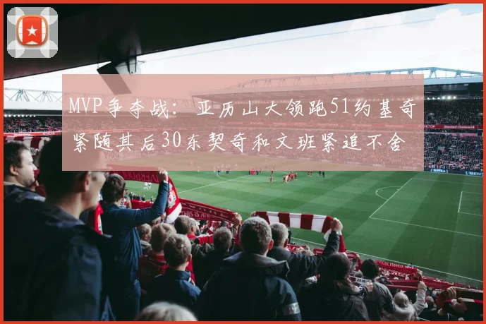 MVP争夺战：亚历山大领跑51约基奇紧随其后30东契奇和文班紧追不舍